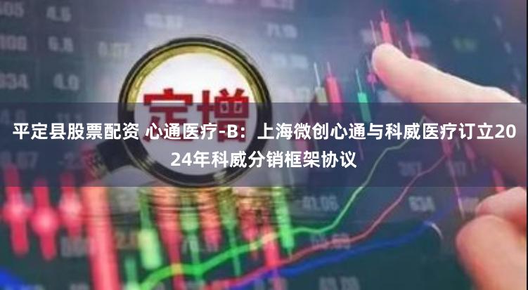 平定县股票配资 心通医疗-B：上海微创心通与科威医疗订立20