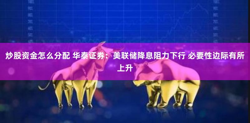 炒股资金怎么分配 华泰证券：美联储降息阻力下行 必要性边际有所上升