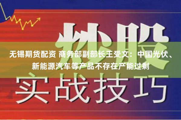 无锡期货配资 商务部副部长王受文：中国光伏、新能源汽车等产品不存在产能过剩