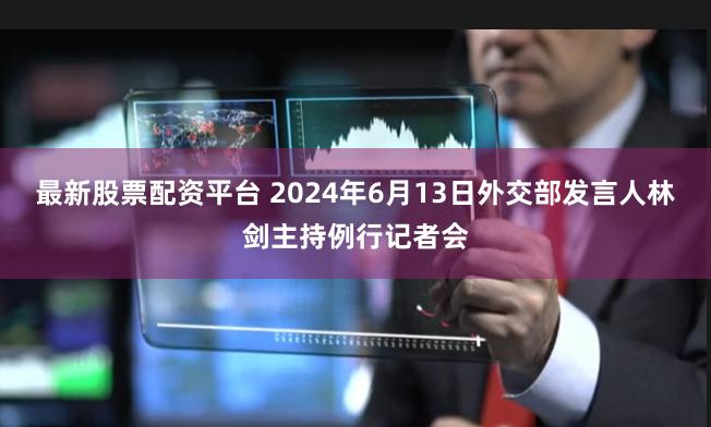 最新股票配资平台 2024年6月13日外交部发言人林剑主持例行记者会