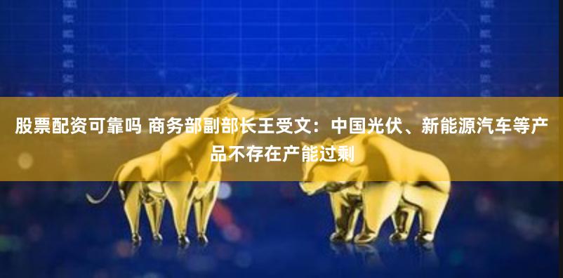 股票配资可靠吗 商务部副部长王受文：中国光伏、新能源汽车等产品不存在产能过剩