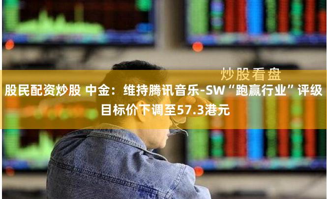 股民配资炒股 中金：维持腾讯音乐-SW“跑赢行业”评级 目标价下调至57.3港元