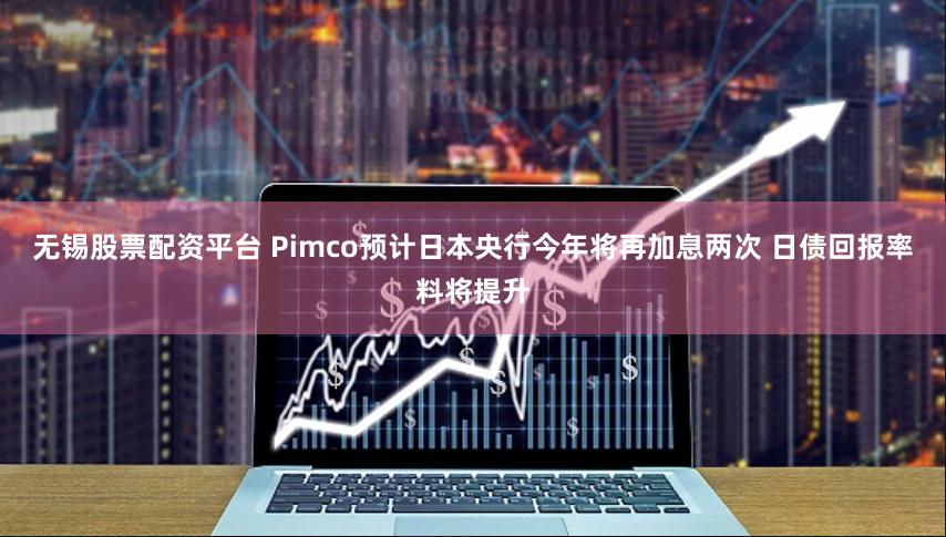 无锡股票配资平台 Pimco预计日本央行今年将再加息两次 日债回报率料将提升