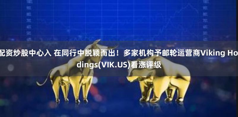 配资炒股中心入 在同行中脱颖而出！多家机构予邮轮运营商Viking Holdings(VIK.US)看涨评级