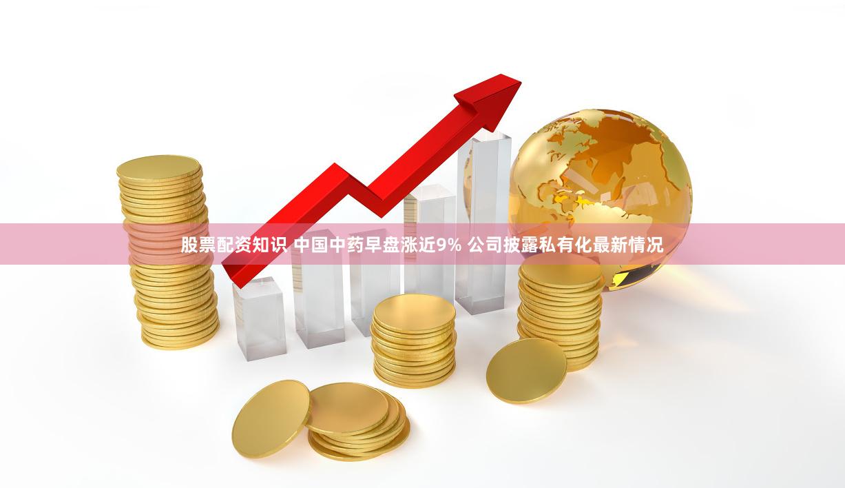 股票配资知识 中国中药早盘涨近9% 公司披露私有化最新情况