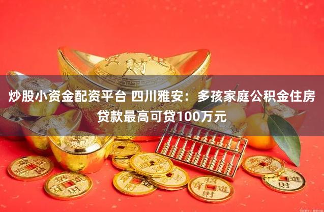 炒股小资金配资平台 四川雅安：多孩家庭公积金住房贷款最高可贷100万元