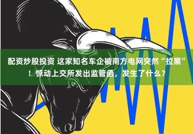 配资炒股投资 这家知名车企被南方电网突然“拉黑”！惊动上交所发出监管函，发生了什么？