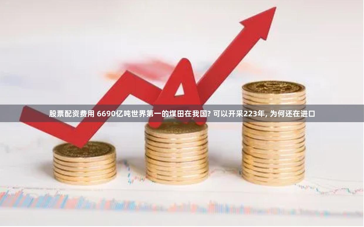 股票配资费用 6690亿吨世界第一的煤田在我国? 可以开采223年, 为何还在进口