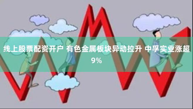 线上股票配资开户 有色金属板块异动拉升 中孚实业涨超9%