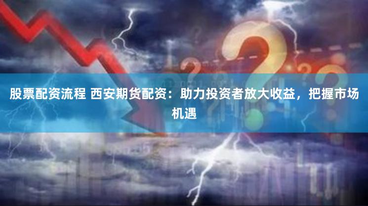 股票配资流程 西安期货配资：助力投资者放大收益，把握市场机遇