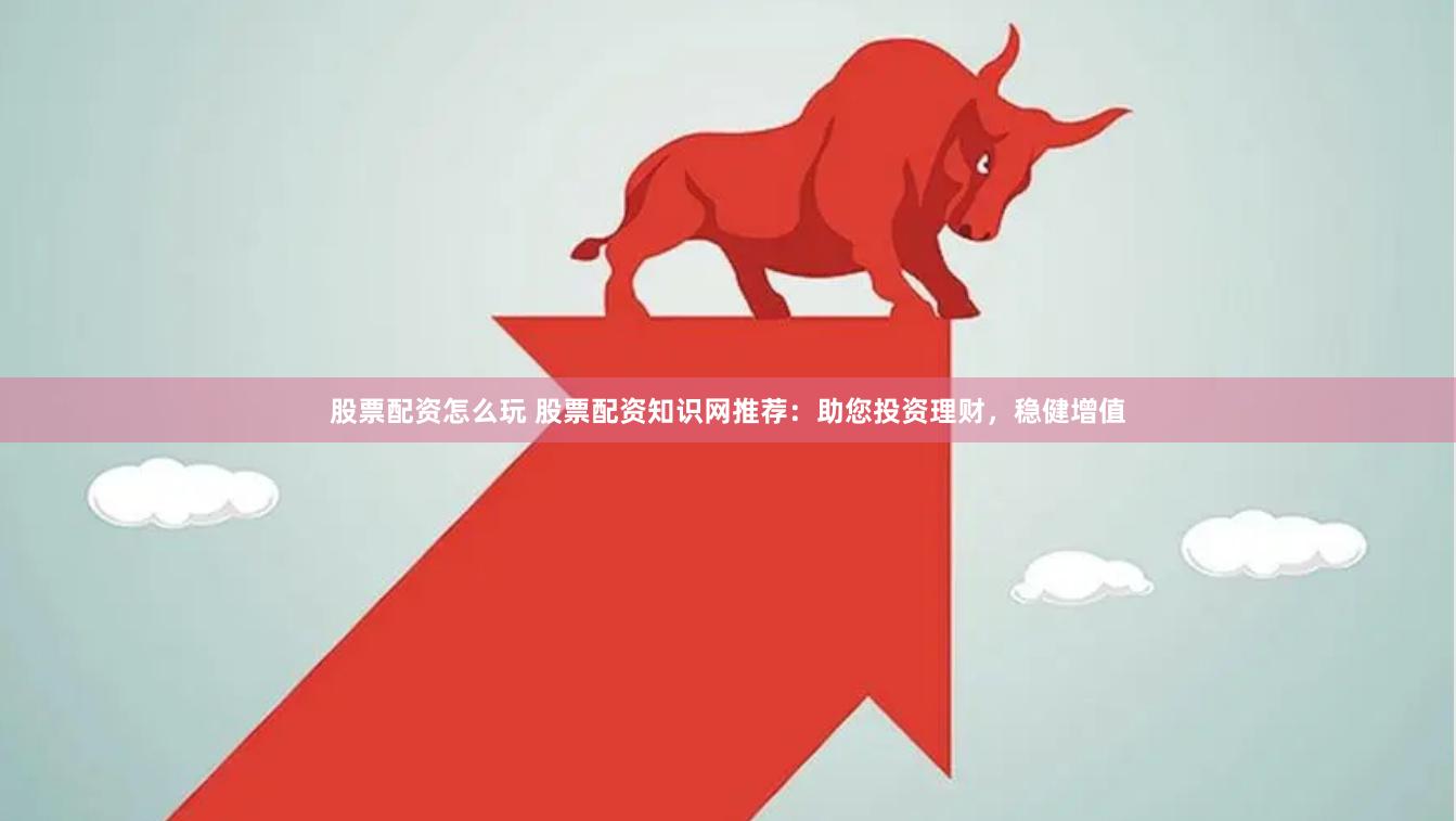 股票配资怎么玩 股票配资知识网推荐：助您投资理财，稳健增值