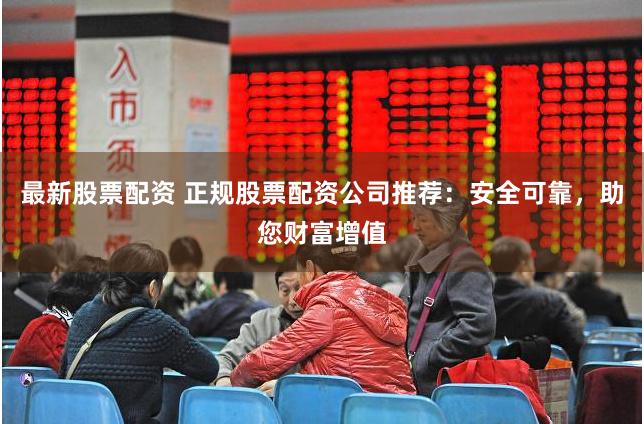 最新股票配资 正规股票配资公司推荐：安全可靠，助您财富增值