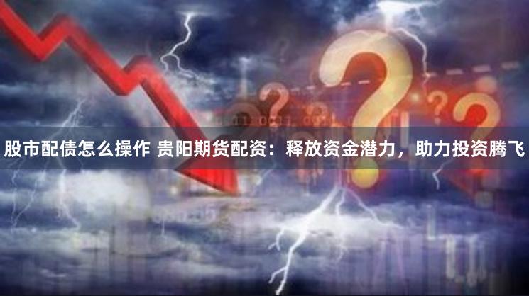 股市配债怎么操作 贵阳期货配资：释放资金潜力，助力投资腾飞