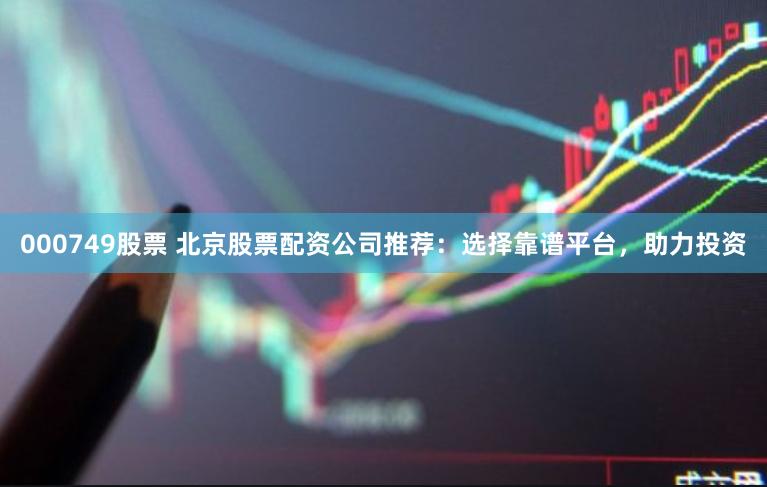 000749股票 北京股票配资公司推荐：选择靠谱平台，助力投资