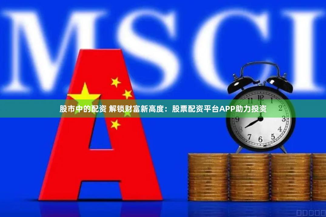 股市中的配资 解锁财富新高度：股票配资平台APP助力投资