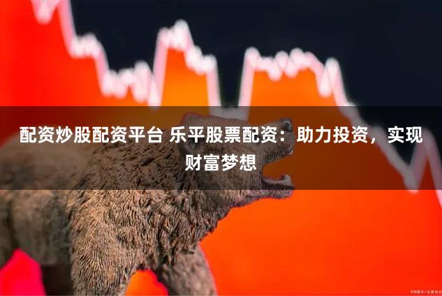 配资炒股配资平台 乐平股票配资：助力投资，实现财富梦想