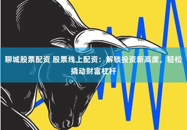 聊城股票配资 股票线上配资：解锁投资新高度，轻松撬动财富杠杆