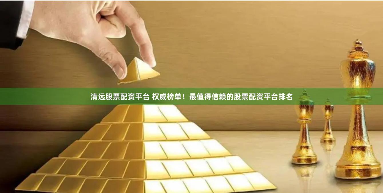 清远股票配资平台 权威榜单！最值得信赖的股票配资平台排名